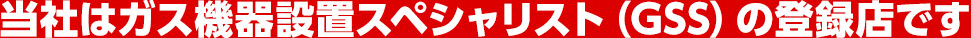当社はガス機器設置スペシャリスト（GSS）の登録店です