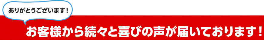 お客様から続々と喜びの声が届いております！