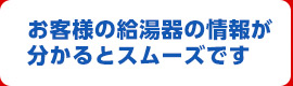 お客様の給湯器の情報が分かるとスムーズです